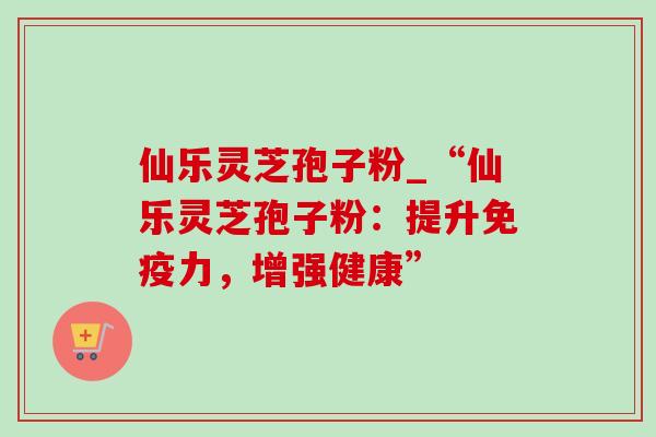 仙乐灵芝孢子粉_“仙乐灵芝孢子粉:提升免疫力,增强健康”-第1张图片-灵芝之家 仙乐灵芝孢子粉_“仙乐灵芝孢子粉:提升免疫力,增强健康”-第1张图片-灵芝之家