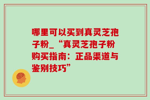 哪里可以买到真灵芝孢子粉_“真灵芝孢子粉购买指南:正品渠道与鉴别技巧”-第1张图片-灵芝之家 哪里可以买到真灵芝孢子粉_“真灵芝孢子粉购买指南:正品渠道与鉴别技巧”-第1张图片-灵芝之家