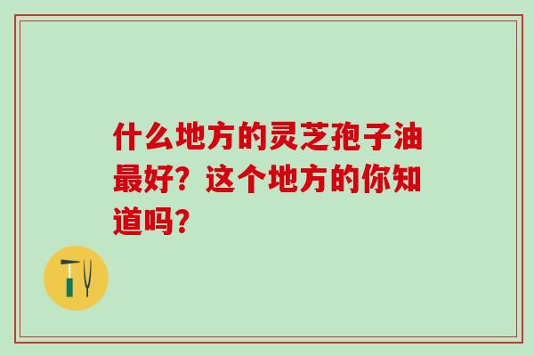 什么地方的灵芝孢子油最好?这个地方的你知道吗?-第1张图片-灵芝之家 什么地方的灵芝孢子油最好?这个地方的你知道吗?-第1张图片-灵芝之家