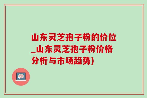 山东灵芝孢子粉的价位_山东灵芝孢子粉价格分析与市场趋势)-第1张图片-灵芝之家
