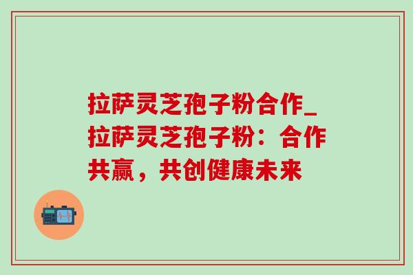 拉萨灵芝孢子粉合作_拉萨灵芝孢子粉:合作共赢,共创健康未来-第1张图片-灵芝之家 拉萨灵芝孢子粉合作_拉萨灵芝孢子粉:合作共赢,共创健康未来-第1张图片-灵芝之家