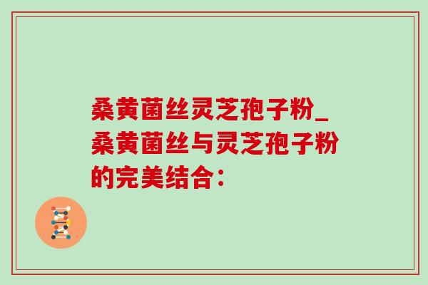桑黄菌丝灵芝孢子粉_桑黄菌丝与灵芝孢子粉的完美结合:-第1张图片-灵芝之家 桑黄菌丝灵芝孢子粉_桑黄菌丝与灵芝孢子粉的完美结合:-第1张图片-灵芝之家