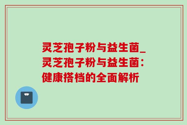 灵芝孢子粉与益生菌_灵芝孢子粉与益生菌：健康搭档的全面解析-第1张图片-灵芝之家