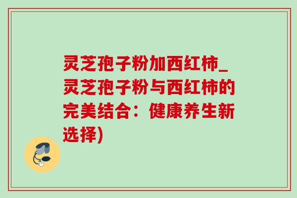 灵芝孢子粉加西红柿_灵芝孢子粉与西红柿的完美结合:健康养生新选择)-第1张图片-灵芝之家 灵芝孢子粉加西红柿_灵芝孢子粉与西红柿的完美结合:健康养生新选择)-第1张图片-灵芝之家