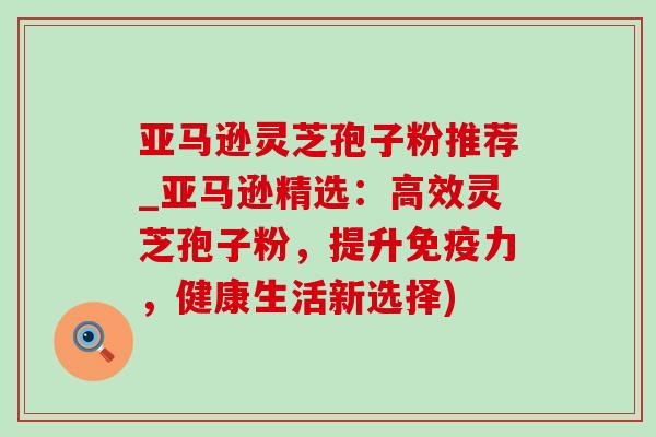 亚马逊灵芝孢子粉推荐_亚马逊精选：高效灵芝孢子粉，提升免疫力，健康生活新选择)-第1张图片-灵芝之家