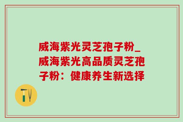 威海紫光灵芝孢子粉_威海紫光高品质灵芝孢子粉:健康养生新选择-第1张图片-灵芝之家 威海紫光灵芝孢子粉_威海紫光高品质灵芝孢子粉:健康养生新选择-第1张图片-灵芝之家