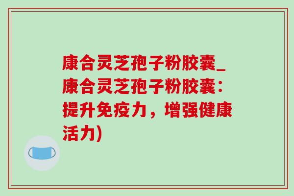 康合灵芝孢子粉胶囊_康合灵芝孢子粉胶囊:提升免疫力,增强健康活力)-第1张图片-灵芝之家 康合灵芝孢子粉胶囊_康合灵芝孢子粉胶囊:提升免疫力,增强健康活力)-第1张图片-灵芝之家