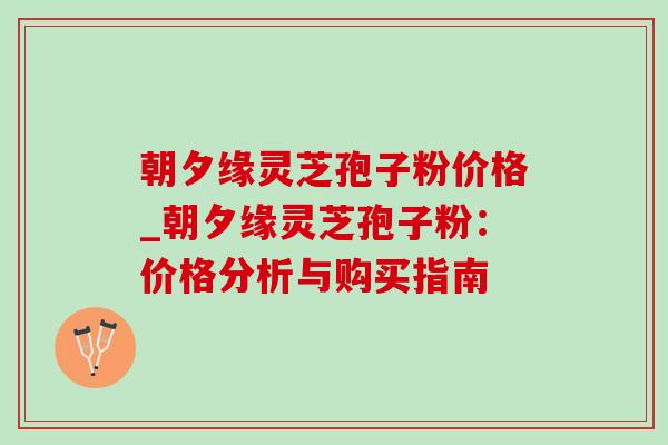 朝夕缘灵芝孢子粉价格_朝夕缘灵芝孢子粉:价格分析与购买指南-第1张图片-灵芝之家 朝夕缘灵芝孢子粉价格_朝夕缘灵芝孢子粉:价格分析与购买指南-第1张图片-灵芝之家