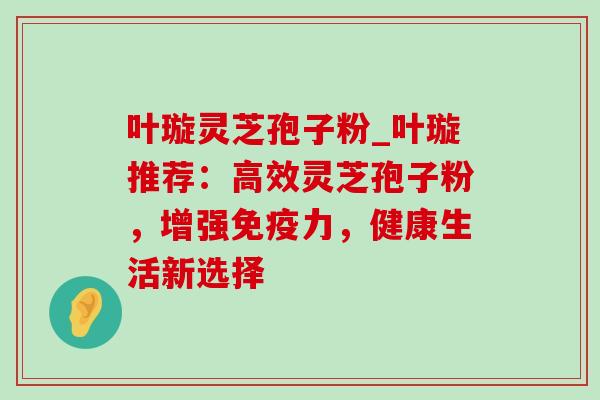叶璇灵芝孢子粉_叶璇推荐:高效灵芝孢子粉,增强免疫力,健康生活新选择-第1张图片-灵芝之家 叶璇灵芝孢子粉_叶璇推荐:高效灵芝孢子粉,增强免疫力,健康生活新选择-第1张图片-灵芝之家
