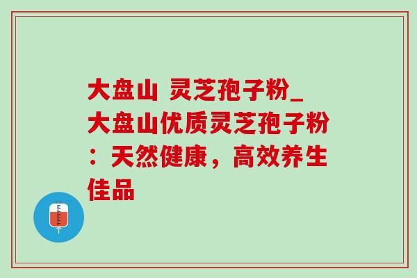 大盘山 灵芝孢子粉_大盘山优质灵芝孢子粉:天然健康,高效养生佳品-第1张图片-灵芝之家 大盘山 灵芝孢子粉_大盘山优质灵芝孢子粉:天然健康,高效养生佳品-第1张图片-灵芝之家