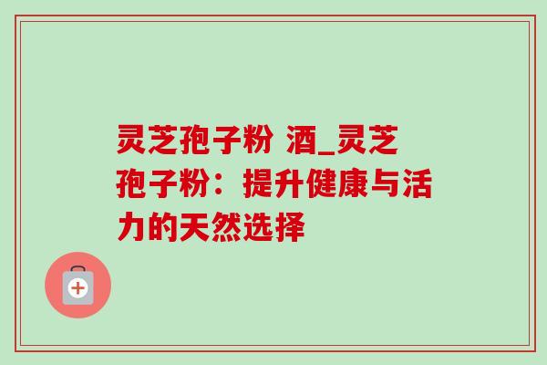 灵芝孢子粉 酒_灵芝孢子粉:提升健康与活力的天然选择-第1张图片-灵芝之家 灵芝孢子粉 酒_灵芝孢子粉:提升健康与活力的天然选择-第1张图片-灵芝之家