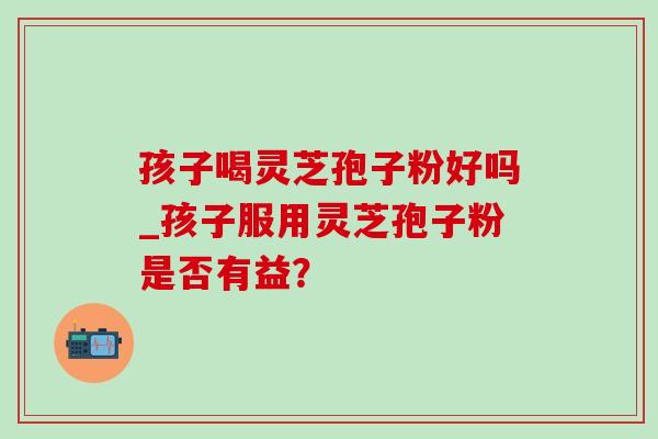 孩子喝灵芝孢子粉好吗_孩子服用灵芝孢子粉是否有益?-第1张图片-灵芝之家 孩子喝灵芝孢子粉好吗_孩子服用灵芝孢子粉是否有益?-第1张图片-灵芝之家