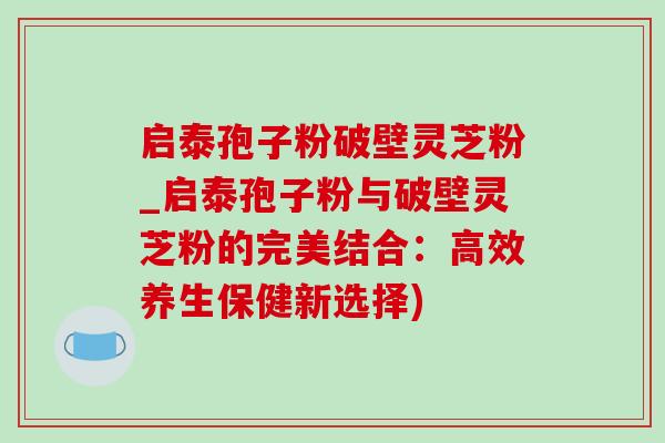 启泰孢子粉破壁灵芝粉_启泰孢子粉与破壁灵芝粉的完美结合:高效养生保健新选择)-第1张图片-灵芝之家 启泰孢子粉破壁灵芝粉_启泰孢子粉与破壁灵芝粉的完美结合:高效养生保健新选择)-第1张图片-灵芝之家