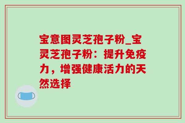 宝意图灵芝孢子粉_宝灵芝孢子粉：提升免疫力，增强健康活力的天然选择-第1张图片-灵芝之家