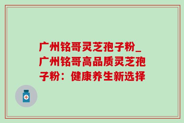 广州铭哥灵芝孢子粉_广州铭哥高品质灵芝孢子粉:健康养生新选择-第1张图片-灵芝之家 广州铭哥灵芝孢子粉_广州铭哥高品质灵芝孢子粉:健康养生新选择-第1张图片-灵芝之家