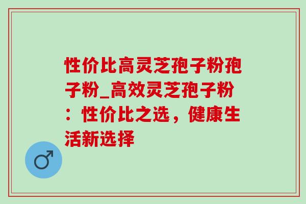 性价比高灵芝孢子粉孢子粉_高效灵芝孢子粉:性价比之选,健康生活新选择-第1张图片-灵芝之家 性价比高灵芝孢子粉孢子粉_高效灵芝孢子粉:性价比之选,健康生活新选择-第1张图片-灵芝之家