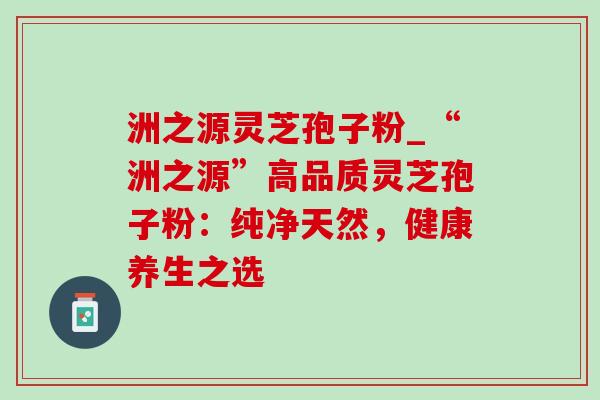 洲之源灵芝孢子粉_“洲之源”高品质灵芝孢子粉:纯净天然,健康养生之选-第1张图片-灵芝之家 洲之源灵芝孢子粉_“洲之源”高品质灵芝孢子粉:纯净天然,健康养生之选-第1张图片-灵芝之家