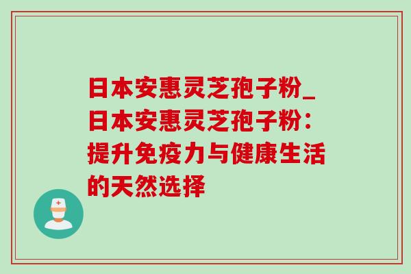 日本安惠灵芝孢子粉_日本安惠灵芝孢子粉：提升免疫力与健康生活的天然选择-第1张图片-灵芝之家