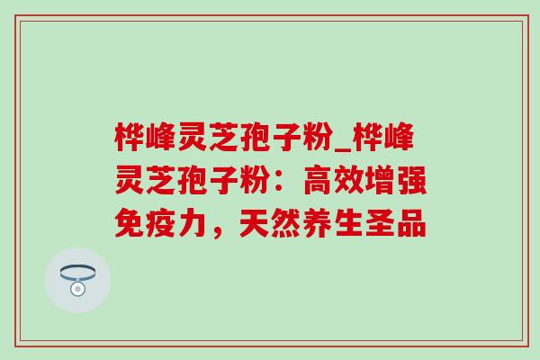 桦峰灵芝孢子粉_桦峰灵芝孢子粉：高效增强免疫力，天然养生圣品-第1张图片-灵芝之家