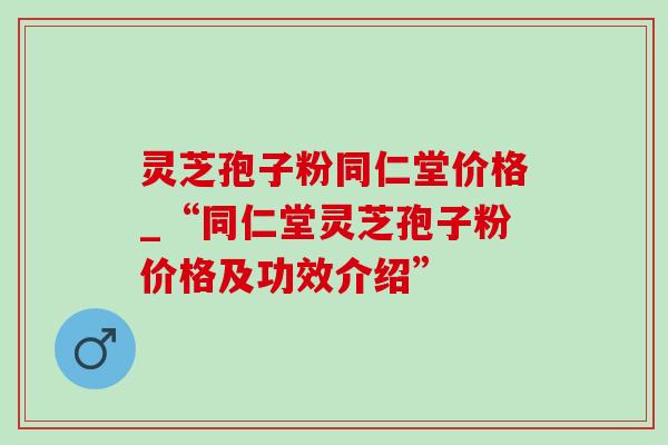 灵芝孢子粉同仁堂价格_“同仁堂灵芝孢子粉价格及功效介绍”-第1张图片-灵芝之家