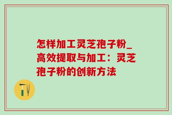 怎样加工灵芝孢子粉_高效提取与加工:灵芝孢子粉的创新方法-第1张图片-灵芝之家 怎样加工灵芝孢子粉_高效提取与加工:灵芝孢子粉的创新方法-第1张图片-灵芝之家