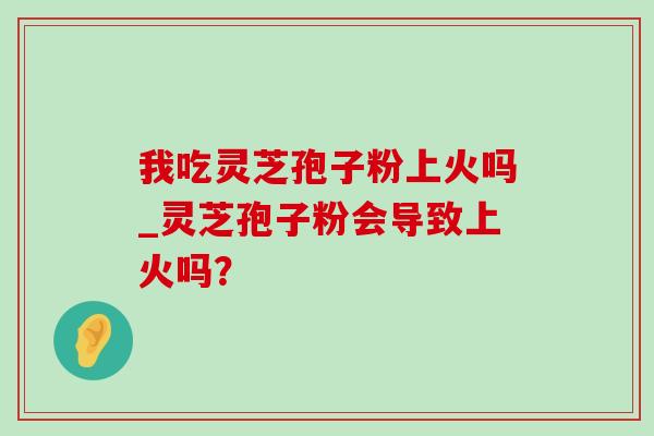 我吃灵芝孢子粉上火吗_灵芝孢子粉会导致上火吗？-第1张图片-灵芝之家
