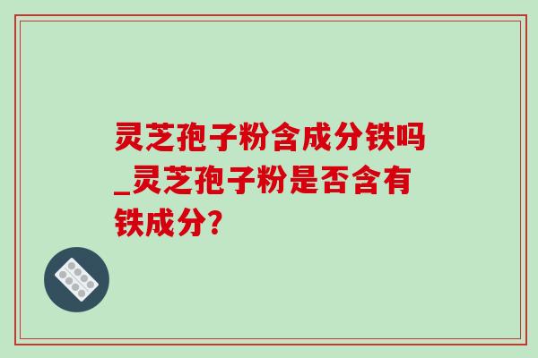 灵芝孢子粉含成分铁吗_灵芝孢子粉是否含有铁成分？-第1张图片-灵芝之家