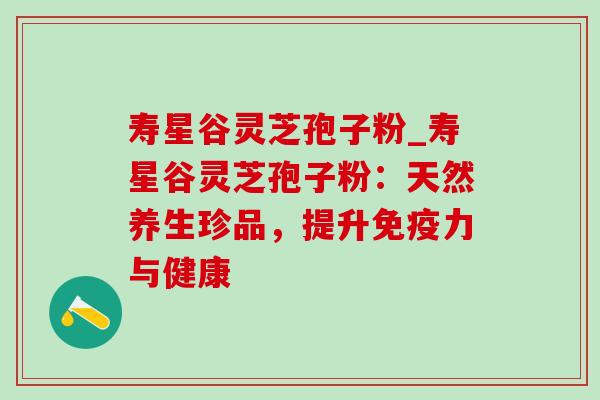 寿星谷灵芝孢子粉_寿星谷灵芝孢子粉：天然养生珍品，提升免疫力与健康-第1张图片-灵芝之家