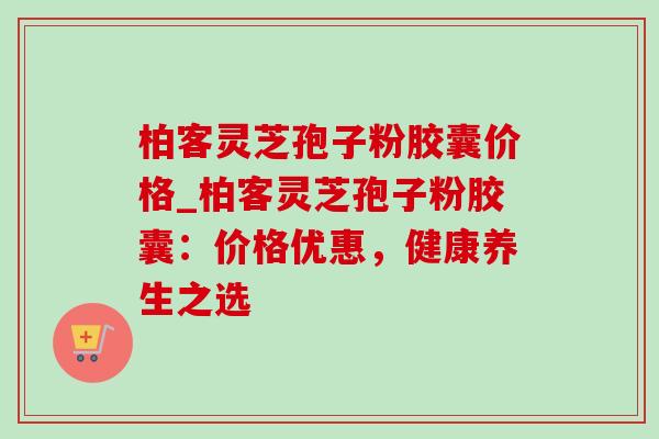 柏客灵芝孢子粉胶囊价格_柏客灵芝孢子粉胶囊:价格优惠,健康养生之选-第1张图片-灵芝之家 柏客灵芝孢子粉胶囊价格_柏客灵芝孢子粉胶囊:价格优惠,健康养生之选-第1张图片-灵芝之家