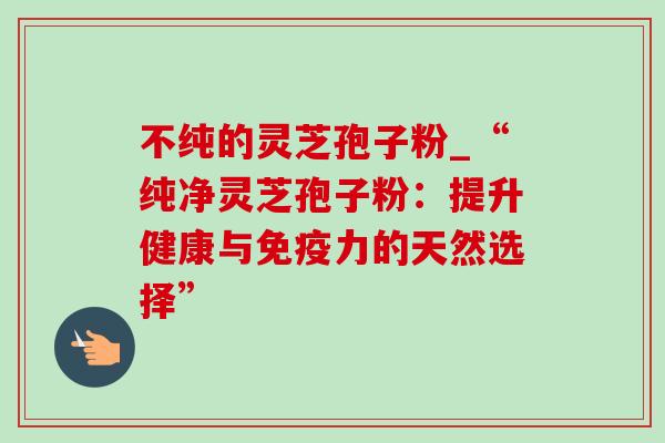 不纯的灵芝孢子粉_“纯净灵芝孢子粉：提升健康与免疫力的天然选择”-第1张图片-灵芝之家
