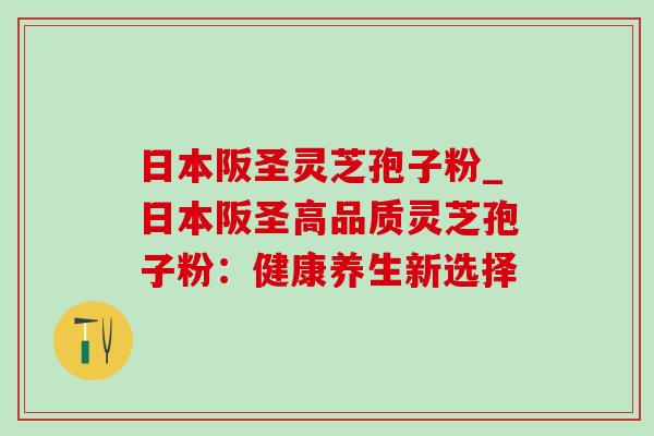 日本阪圣灵芝孢子粉_日本阪圣高品质灵芝孢子粉:健康养生新选择-第1张图片-灵芝之家 日本阪圣灵芝孢子粉_日本阪圣高品质灵芝孢子粉:健康养生新选择-第1张图片-灵芝之家