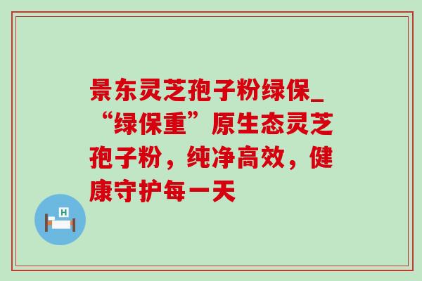 景东灵芝孢子粉绿保_“绿保重”原生态灵芝孢子粉,纯净高效,健康守护每一天-第1张图片-灵芝之家 景东灵芝孢子粉绿保_“绿保重”原生态灵芝孢子粉,纯净高效,健康守护每一天-第1张图片-灵芝之家