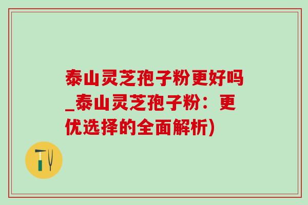 泰山灵芝孢子粉更好吗_泰山灵芝孢子粉:更优选择的全面解析)-第1张图片-灵芝之家 泰山灵芝孢子粉更好吗_泰山灵芝孢子粉:更优选择的全面解析)-第1张图片-灵芝之家