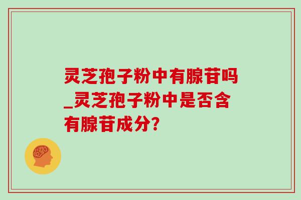 灵芝孢子粉中有腺苷吗_灵芝孢子粉中是否含有腺苷成分?-第1张图片-灵芝之家 灵芝孢子粉中有腺苷吗_灵芝孢子粉中是否含有腺苷成分?-第1张图片-灵芝之家