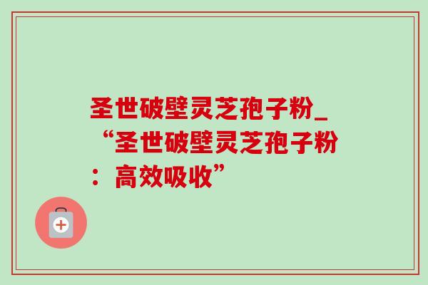 圣世破壁灵芝孢子粉_“圣世破壁灵芝孢子粉:高效吸收”-第1张图片-灵芝之家 圣世破壁灵芝孢子粉_“圣世破壁灵芝孢子粉:高效吸收”-第1张图片-灵芝之家