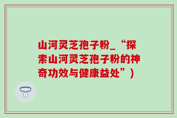 山河灵芝孢子粉_“探索山河灵芝孢子粉的神奇功效与健康益处”)-第1张图片-灵芝之家 山河灵芝孢子粉_“探索山河灵芝孢子粉的神奇功效与健康益处”)-第1张图片-灵芝之家