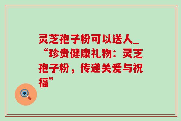 灵芝孢子粉可以送人_“珍贵健康礼物:灵芝孢子粉,传递关爱与祝福”-第1张图片-灵芝之家 灵芝孢子粉可以送人_“珍贵健康礼物:灵芝孢子粉,传递关爱与祝福”-第1张图片-灵芝之家