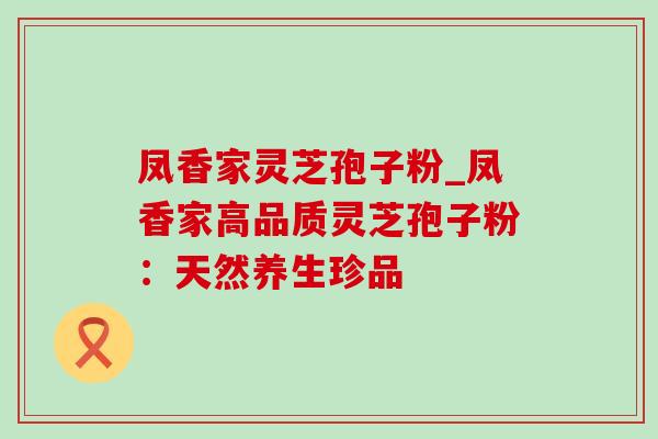 凤香家灵芝孢子粉_凤香家高品质灵芝孢子粉:天然养生珍品-第1张图片-灵芝之家 凤香家灵芝孢子粉_凤香家高品质灵芝孢子粉:天然养生珍品-第1张图片-灵芝之家