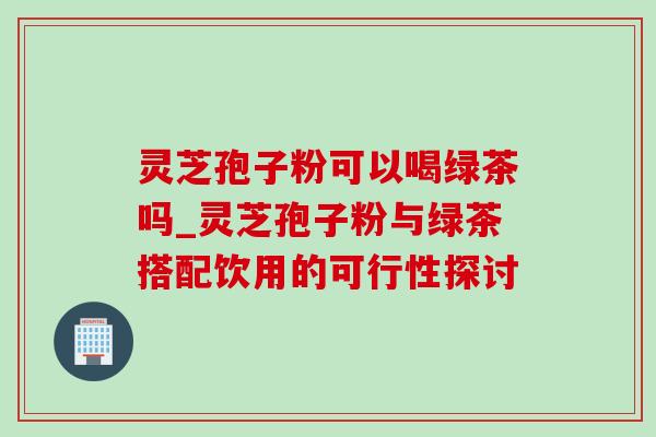 灵芝孢子粉可以喝绿茶吗_灵芝孢子粉与绿茶搭配饮用的可行性探讨-第1张图片-灵芝之家 灵芝孢子粉可以喝绿茶吗_灵芝孢子粉与绿茶搭配饮用的可行性探讨-第1张图片-灵芝之家