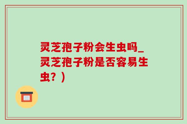 灵芝孢子粉会生虫吗_灵芝孢子粉是否容易生虫?)-第1张图片-灵芝之家 灵芝孢子粉会生虫吗_灵芝孢子粉是否容易生虫?)-第1张图片-灵芝之家