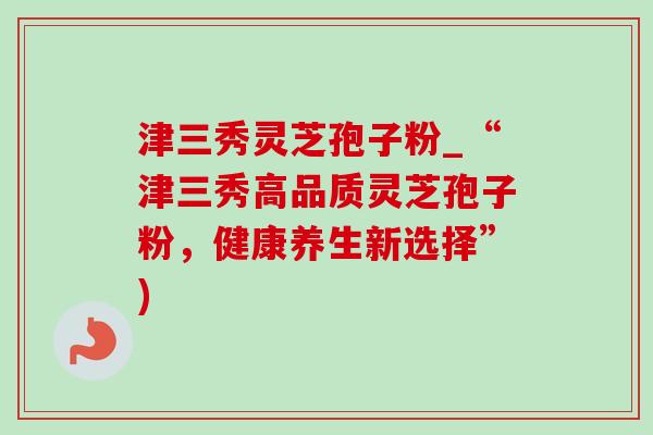 津三秀灵芝孢子粉_“津三秀高品质灵芝孢子粉,健康养生新选择”)-第1张图片-灵芝之家 津三秀灵芝孢子粉_“津三秀高品质灵芝孢子粉,健康养生新选择”)-第1张图片-灵芝之家