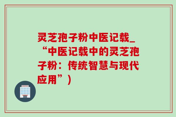 灵芝孢子粉中医记载_“中医记载中的灵芝孢子粉:传统智慧与现代应用”)-第1张图片-灵芝之家 灵芝孢子粉中医记载_“中医记载中的灵芝孢子粉:传统智慧与现代应用”)-第1张图片-灵芝之家