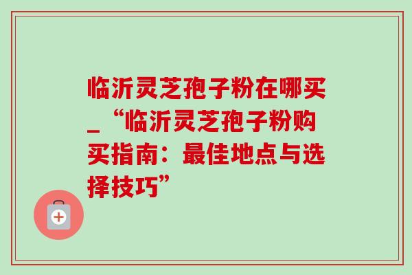 临沂灵芝孢子粉在哪买_“临沂灵芝孢子粉购买指南：最佳地点与选择技巧”-第1张图片-灵芝之家
