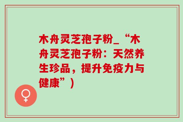 木舟灵芝孢子粉_“木舟灵芝孢子粉:天然养生珍品,提升免疫力与健康”)-第1张图片-灵芝之家 木舟灵芝孢子粉_“木舟灵芝孢子粉:天然养生珍品,提升免疫力与健康”)-第1张图片-灵芝之家