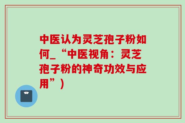 中医认为灵芝孢子粉如何_“中医视角：灵芝孢子粉的神奇功效与应用”)-第1张图片-灵芝之家