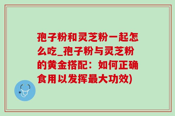孢子粉和灵芝粉一起怎么吃_孢子粉与灵芝粉的黄金搭配:如何正确食用以发挥最大功效)-第1张图片-灵芝之家 孢子粉和灵芝粉一起怎么吃_孢子粉与灵芝粉的黄金搭配:如何正确食用以发挥最大功效)-第1张图片-灵芝之家