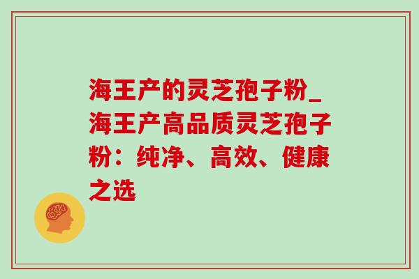 海王产的灵芝孢子粉_海王产高品质灵芝孢子粉:纯净、高效、健康之选-第1张图片-灵芝之家 海王产的灵芝孢子粉_海王产高品质灵芝孢子粉:纯净、高效、健康之选-第1张图片-灵芝之家