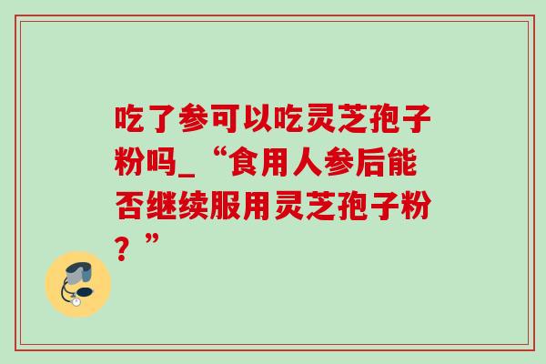 吃了参可以吃灵芝孢子粉吗_“食用人参后能否继续服用灵芝孢子粉?”-第1张图片-灵芝之家 吃了参可以吃灵芝孢子粉吗_“食用人参后能否继续服用灵芝孢子粉?”-第1张图片-灵芝之家