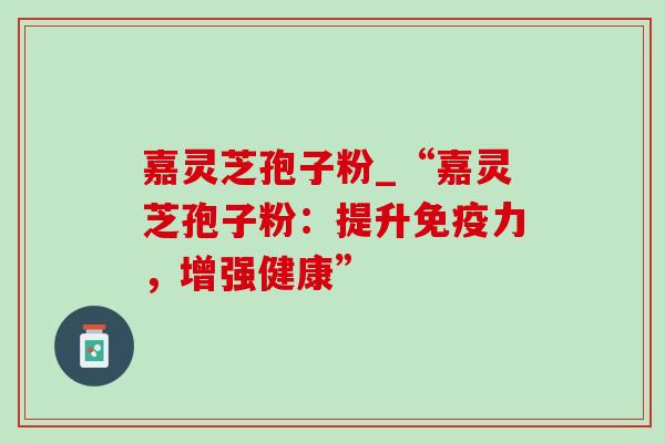 嘉灵芝孢子粉_“嘉灵芝孢子粉:提升免疫力,增强健康”-第1张图片-灵芝之家 嘉灵芝孢子粉_“嘉灵芝孢子粉:提升免疫力,增强健康”-第1张图片-灵芝之家