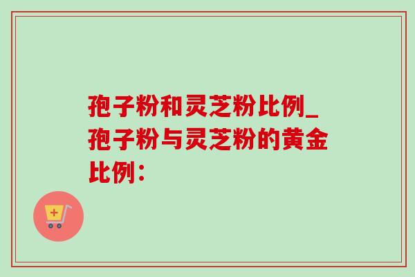 孢子粉和灵芝粉比例_孢子粉与灵芝粉的黄金比例:-第1张图片-灵芝之家 孢子粉和灵芝粉比例_孢子粉与灵芝粉的黄金比例:-第1张图片-灵芝之家
